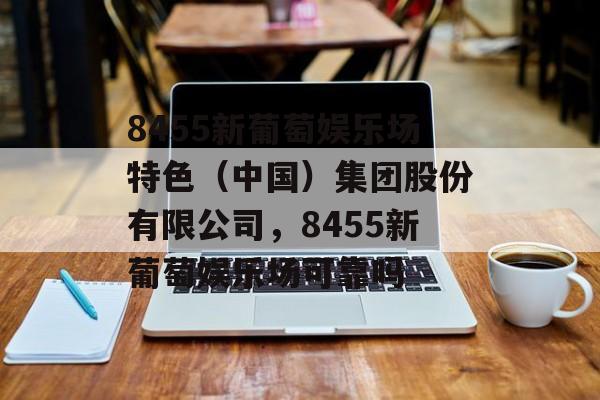 8455新葡萄娱乐场特色（中国）集团股份有限公司，8455新葡萄娱乐场可靠吗