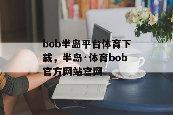 bob半岛平台体育下载，半岛·体育bob官方网站官网